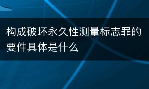构成破坏永久性测量标志罪的要件具体是什么