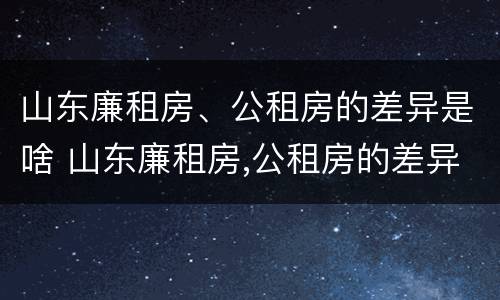 山东廉租房、公租房的差异是啥 山东廉租房,公租房的差异是啥意思