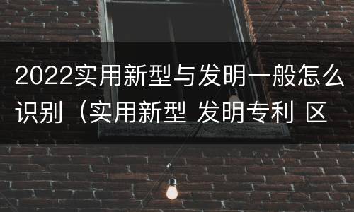 2022实用新型与发明一般怎么识别（实用新型 发明专利 区别）