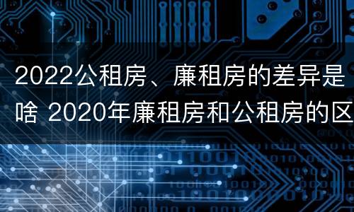 2022公租房、廉租房的差异是啥 2020年廉租房和公租房的区别