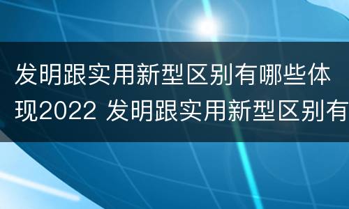 发明跟实用新型区别有哪些体现2022 发明跟实用新型区别有哪些体现2022年的