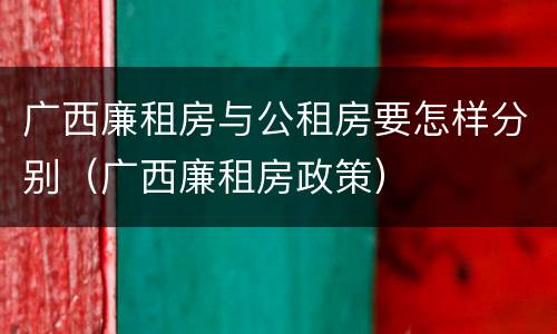 广西廉租房与公租房要怎样分别（广西廉租房政策）