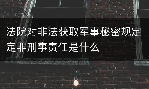 法院对非法获取军事秘密规定定罪刑事责任是什么