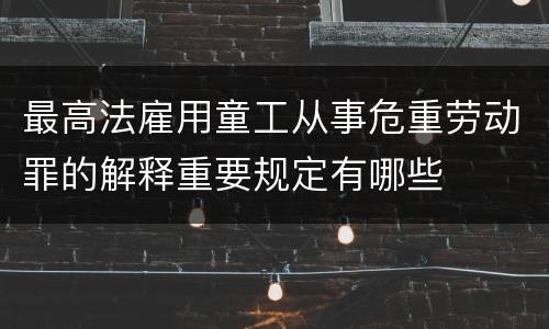 最高法雇用童工从事危重劳动罪的解释重要规定有哪些