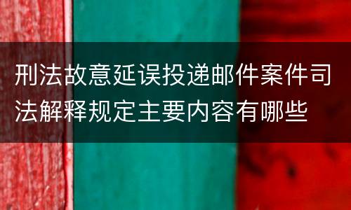 刑法故意延误投递邮件案件司法解释规定主要内容有哪些