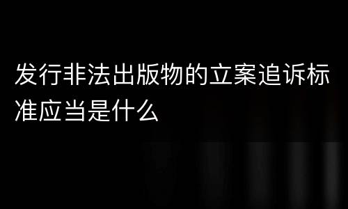 发行非法出版物的立案追诉标准应当是什么