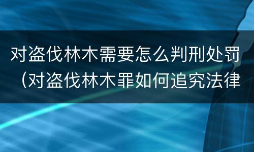 对盗伐林木需要怎么判刑处罚（对盗伐林木罪如何追究法律责任）