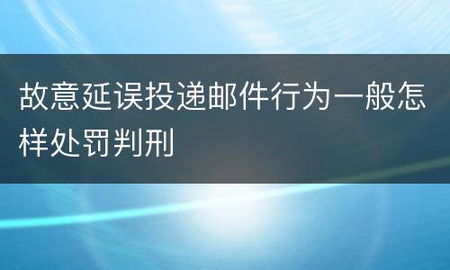 故意延误投递邮件行为一般怎样处罚判刑