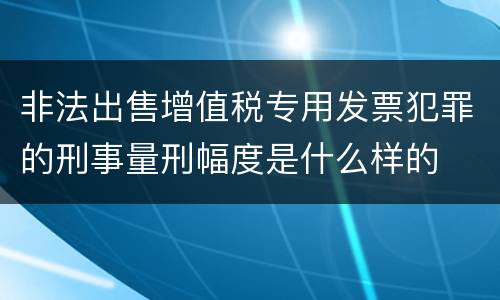 非法出售增值税专用发票犯罪的刑事量刑幅度是什么样的