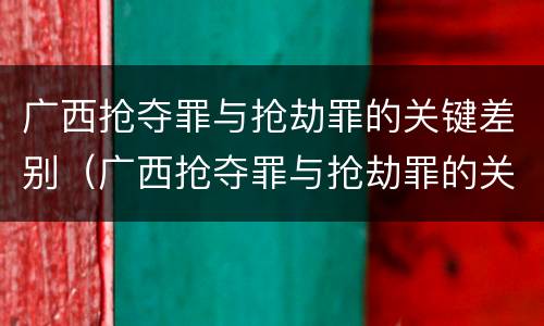 广西抢夺罪与抢劫罪的关键差别（广西抢夺罪与抢劫罪的关键差别在哪）