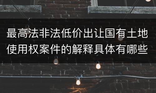 最高法非法低价出让国有土地使用权案件的解释具体有哪些规定