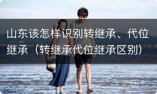 山东该怎样识别转继承、代位继承（转继承代位继承区别）