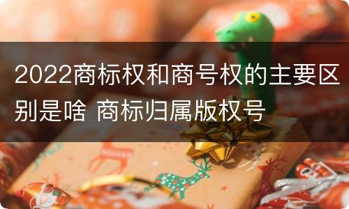 2022商标权和商号权的主要区别是啥 商标归属版权号