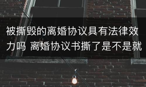 被撕毁的离婚协议具有法律效力吗 离婚协议书撕了是不是就没有法律效力了