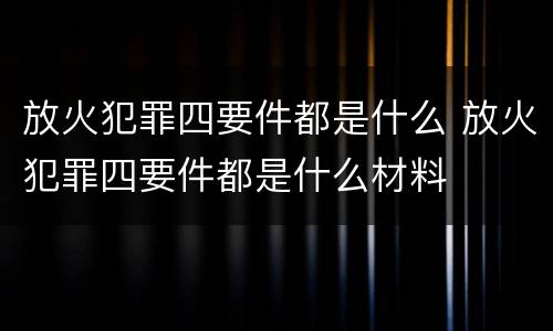 放火犯罪四要件都是什么 放火犯罪四要件都是什么材料