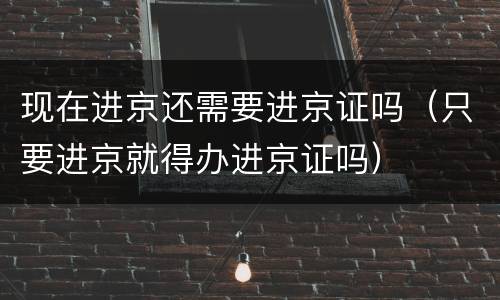 现在进京还需要进京证吗（只要进京就得办进京证吗）