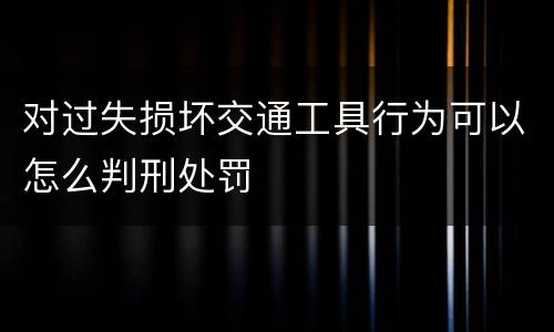 对过失损坏交通工具行为可以怎么判刑处罚