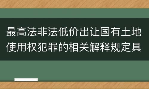 最高法非法低价出让国有土地使用权犯罪的相关解释规定具体有哪些主要内容