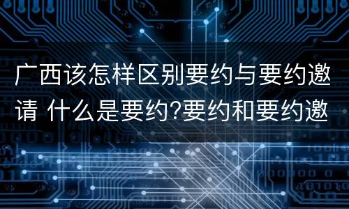 广西该怎样区别要约与要约邀请 什么是要约?要约和要约邀请有何区别?