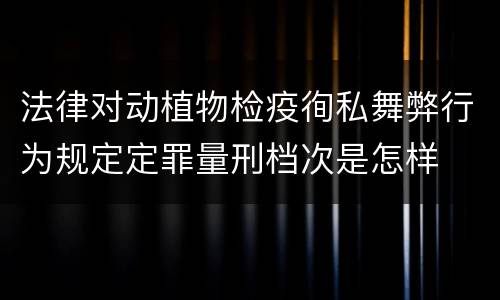 法律对动植物检疫徇私舞弊行为规定定罪量刑档次是怎样