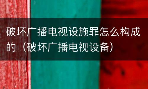 破坏广播电视设施罪怎么构成的（破坏广播电视设备）