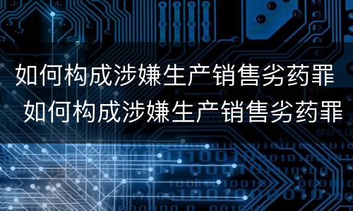 如何构成涉嫌生产销售劣药罪 如何构成涉嫌生产销售劣药罪行为