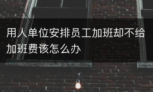 用人单位安排员工加班却不给加班费该怎么办