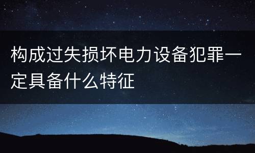 构成过失损坏电力设备犯罪一定具备什么特征