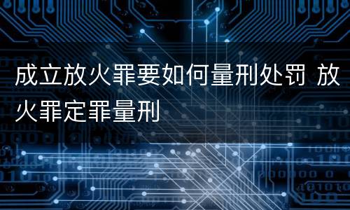 成立放火罪要如何量刑处罚 放火罪定罪量刑