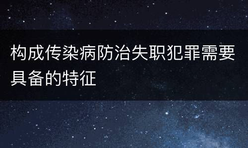 构成传染病防治失职犯罪需要具备的特征