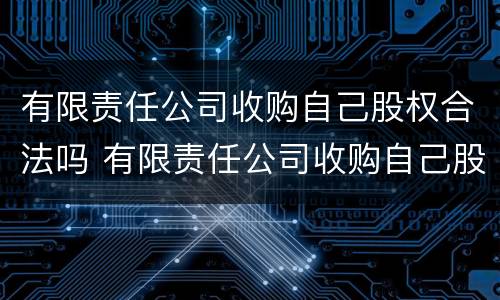 有限责任公司收购自己股权合法吗 有限责任公司收购自己股权合法吗知乎