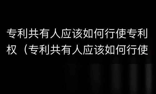 专利共有人应该如何行使专利权（专利共有人应该如何行使专利权呢）