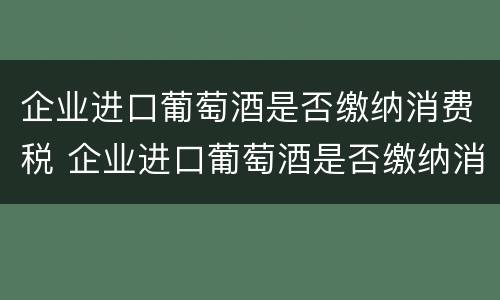 企业进口葡萄酒是否缴纳消费税 企业进口葡萄酒是否缴纳消费税费用
