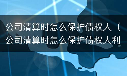 公司清算时怎么保护债权人（公司清算时怎么保护债权人利益）