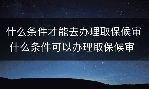 什么条件才能去办理取保候审 什么条件可以办理取保候审