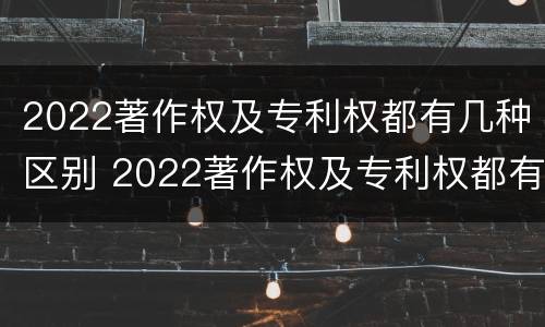 2022著作权及专利权都有几种区别 2022著作权及专利权都有几种区别是什么