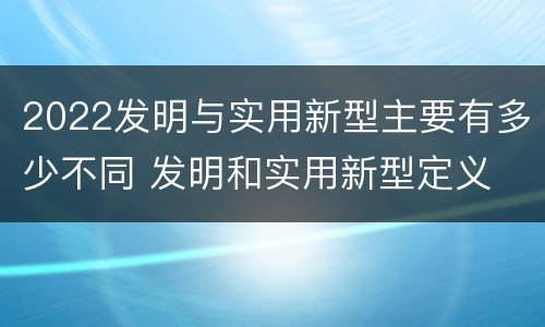 2022发明与实用新型主要有多少不同 发明和实用新型定义
