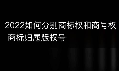 2022如何分别商标权和商号权 商标归属版权号