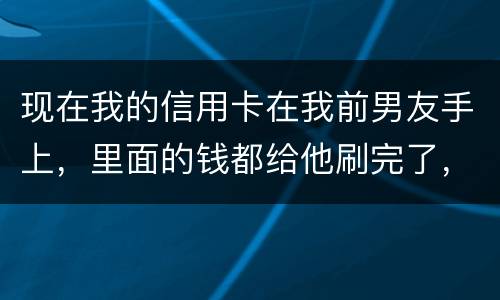 现在我的信用卡在我前男友手上，里面的钱都给他刷完了，我能报警吗
