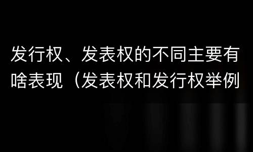 发行权、发表权的不同主要有啥表现（发表权和发行权举例）