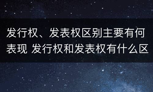 发行权、发表权区别主要有何表现 发行权和发表权有什么区别