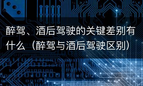 醉驾、酒后驾驶的关键差别有什么（醉驾与酒后驾驶区别）