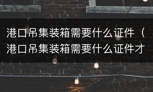 港口吊集装箱需要什么证件（港口吊集装箱需要什么证件才能开）