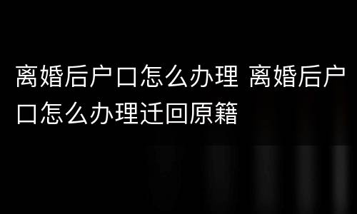 离婚后户口怎么办理 离婚后户口怎么办理迁回原籍