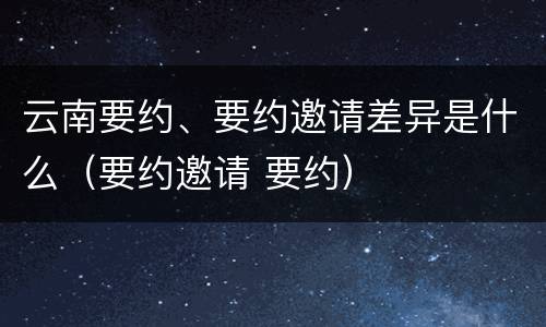 云南要约、要约邀请差异是什么（要约邀请 要约）