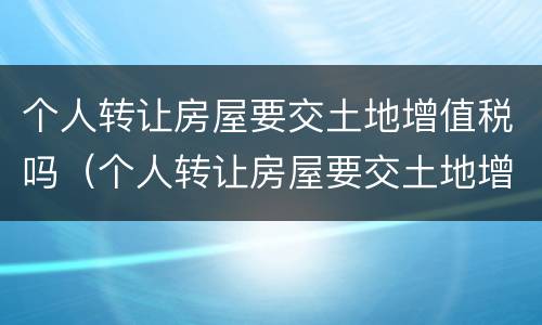 个人转让房屋要交土地增值税吗（个人转让房屋要交土地增值税吗怎么交）