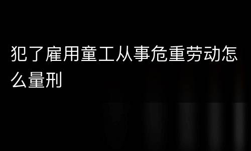 犯了雇用童工从事危重劳动怎么量刑