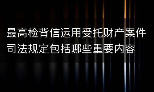 最高检背信运用受托财产案件司法规定包括哪些重要内容