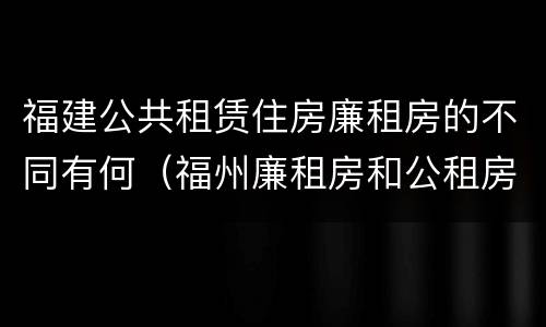福建公共租赁住房廉租房的不同有何（福州廉租房和公租房的区别）