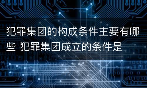 犯罪集团的构成条件主要有哪些 犯罪集团成立的条件是